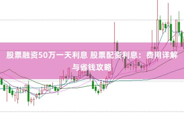 股票融资50万一天利息 股票配资利息：费用详解与省钱攻略