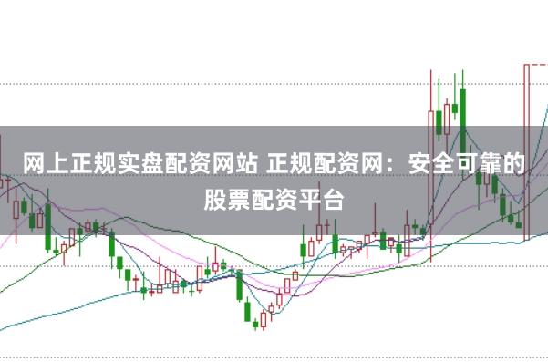 网上正规实盘配资网站 正规配资网：安全可靠的股票配资平台