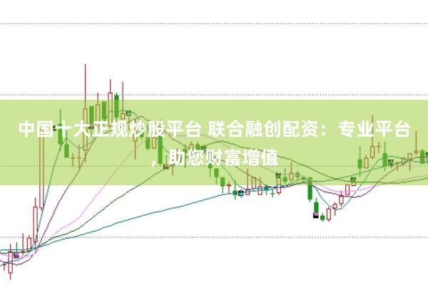 中国十大正规炒股平台 联合融创配资：专业平台，助您财富增值