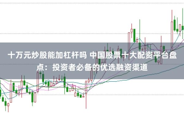 十万元炒股能加杠杆吗 中国股票十大配资平台盘点：投资者必备的优选融资渠道