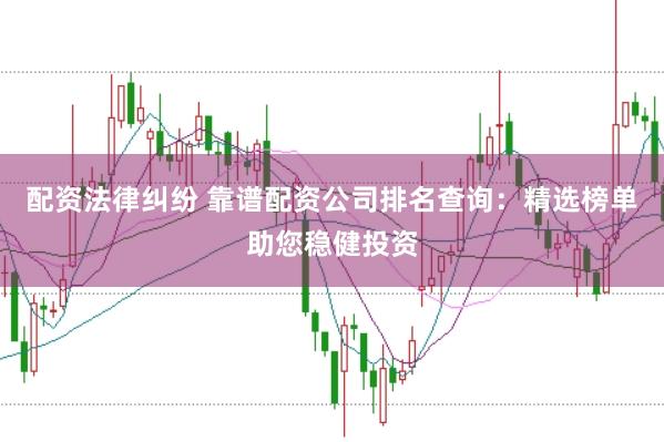 配资法律纠纷 靠谱配资公司排名查询：精选榜单助您稳健投资