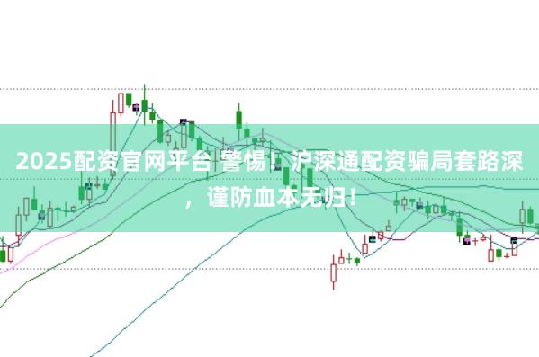2025配资官网平台 警惕！沪深通配资骗局套路深，谨防血本无归！