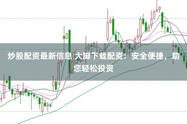 炒股配资最新信息 大脚下载配资：安全便捷，助您轻松投资