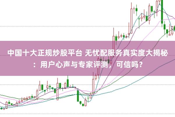 中国十大正规炒股平台 无忧配服务真实度大揭秘：用户心声与专家评测，可信吗？