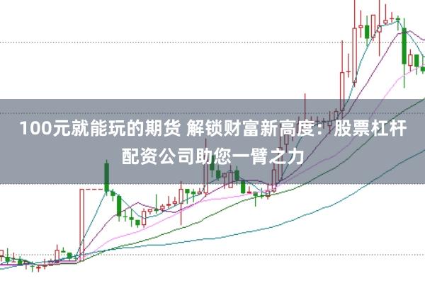100元就能玩的期货 解锁财富新高度：股票杠杆配资公司助您一臂之力