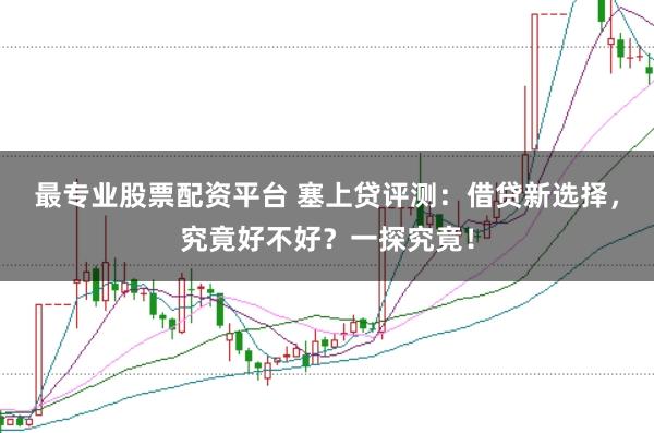 最专业股票配资平台 塞上贷评测：借贷新选择，究竟好不好？一探究竟！
